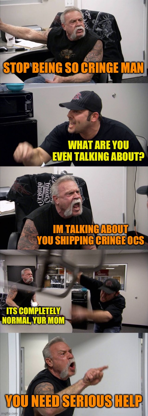 Eggy got in an argument with my little brother lmao, also GN | STOP BEING SO CRINGE MAN; WHAT ARE YOU EVEN TALKING ABOUT? IM TALKING ABOUT YOU SHIPPING CRINGE OCS; ITS COMPLETELY NORMAL, YUR MOM; YOU NEED SERIOUS HELP | image tagged in memes,american chopper argument | made w/ Imgflip meme maker