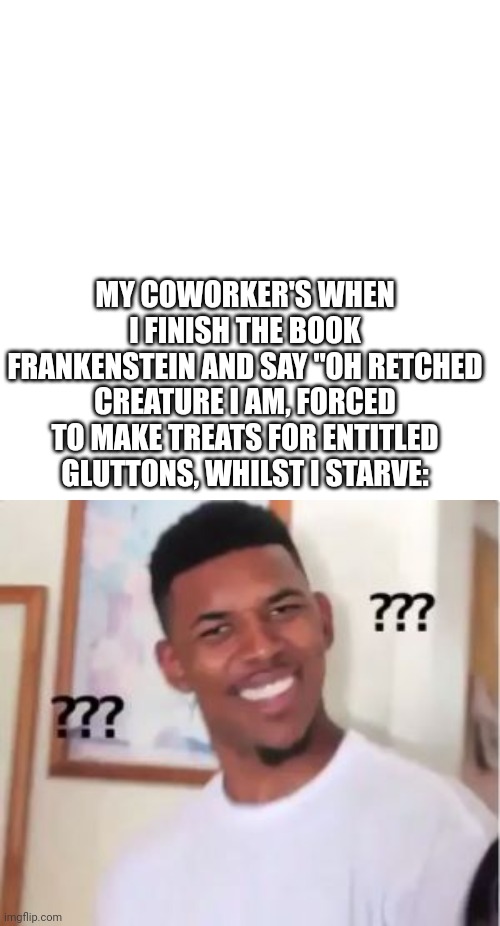 True Story | MY COWORKER'S WHEN I FINISH THE BOOK FRANKENSTEIN AND SAY "OH RETCHED CREATURE I AM, FORCED TO MAKE TREATS FOR ENTITLED GLUTTONS, WHILST I STARVE: | image tagged in nick young,frankenstein | made w/ Imgflip meme maker