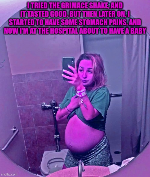 The Grimace shake trend in a nutshell | I TRIED THE GRIMACE SHAKE, AND IT TASTED GOOD. BUT THEN LATER ON, I STARTED TO HAVE SOME STOMACH PAINS, AND NOW I'M AT THE HOSPITAL ABOUT TO HAVE A BABY | image tagged in pregnant woman,big belly,grimace,milkshake,hospital | made w/ Imgflip meme maker