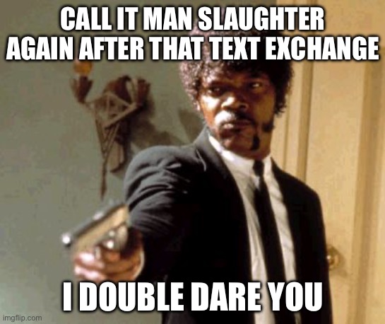 Say That Again I Dare You | CALL IT MAN SLAUGHTER AGAIN AFTER THAT TEXT EXCHANGE; I DOUBLE DARE YOU | image tagged in memes,say that again i dare you | made w/ Imgflip meme maker
