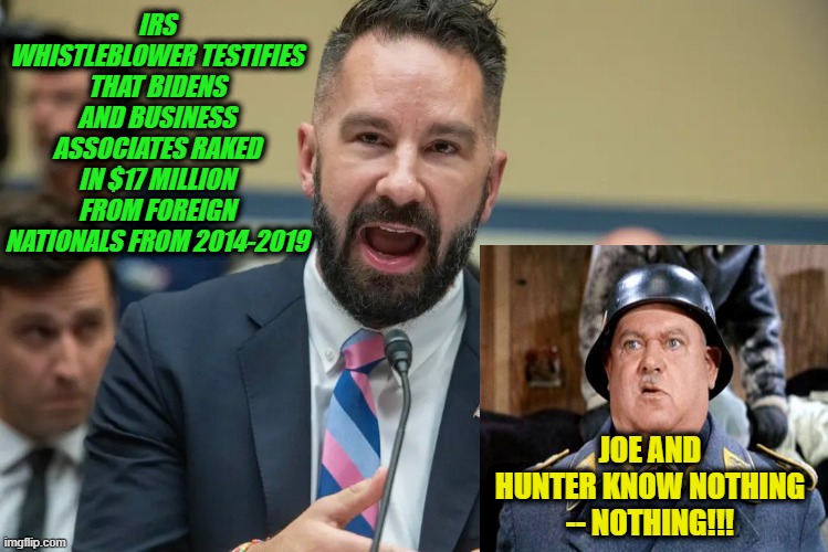 Sgt. Schultz Rushes to Defense of the Bidens | IRS WHISTLEBLOWER TESTIFIES THAT BIDENS AND BUSINESS ASSOCIATES RAKED IN $17 MILLION FROM FOREIGN NATIONALS FROM 2014-2019; JOE AND HUNTER KNOW NOTHING -- NOTHING!!! | image tagged in joe biden,hunter biden,corruption | made w/ Imgflip meme maker