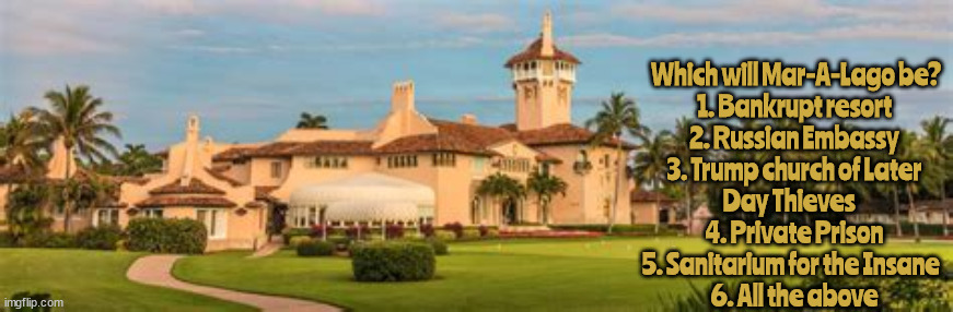 What will become of Mar-A-Lago? | Which will Mar-A-Lago be?

1. Bankrupt resort
2. Russian Embassy
3. Trump church of Later Day Thieves   
 4. Private Prison 
5. Sanitarium for the Insane  
6. All the above | image tagged in mar-a-lago,resort,prison,church,sanitarium,embassy | made w/ Imgflip meme maker