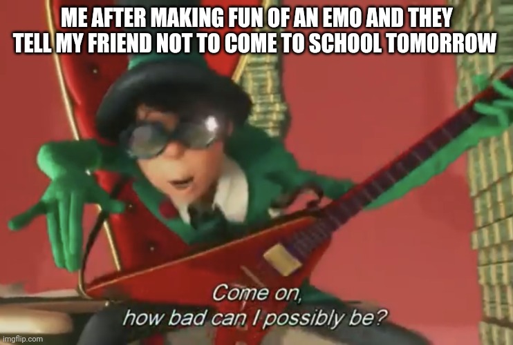 How bad could I be | ME AFTER MAKING FUN OF AN EMO AND THEY TELL MY FRIEND NOT TO COME TO SCHOOL TOMORROW | image tagged in come on how bad can i possibly be | made w/ Imgflip meme maker