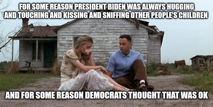 Let's go Brandon | FOR SOME REASON PRESIDENT BIDEN WAS ALWAYS HUGGING AND TOUCHING AND KISSING AND SNIFFING OTHER PEOPLE'S CHILDREN; AND FOR SOME REASON DEMOCRATS THOUGHT THAT WAS OK | image tagged in forrest gump and jenny,true story,forrest gump,politics lol,disturbing,so true memes | made w/ Imgflip meme maker