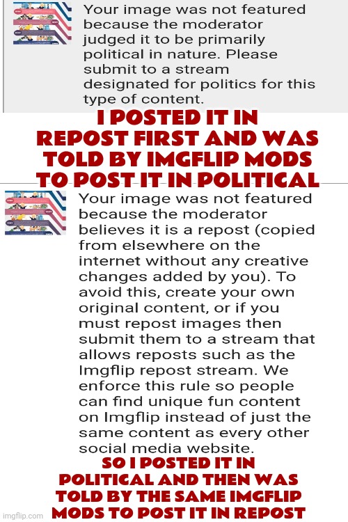 Imgflip Mods Are Confused | I POSTED IT IN REPOST FIRST AND WAS TOLD BY IMGFLIP MODS TO POST IT IN POLITICAL; SO I POSTED IT IN POLITICAL AND THEN WAS TOLD BY THE SAME IMGFLIP MODS TO POST IT IN REPOST | image tagged in politics,repost,imgflip mods,wth,make a decision,memes | made w/ Imgflip meme maker