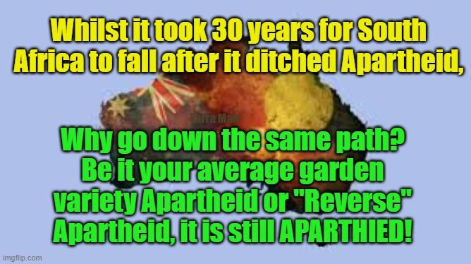 Apartheid in Australia Yes or No? | Whilst it took 30 years for South Africa to fall after it ditched Apartheid, Yarra Man; Why go down the same path? Be it your average garden variety Apartheid or "Reverse" Apartheid, it is still APARTHIED! | image tagged in south africa,racist,divide the people,divide by race,insanity | made w/ Imgflip meme maker
