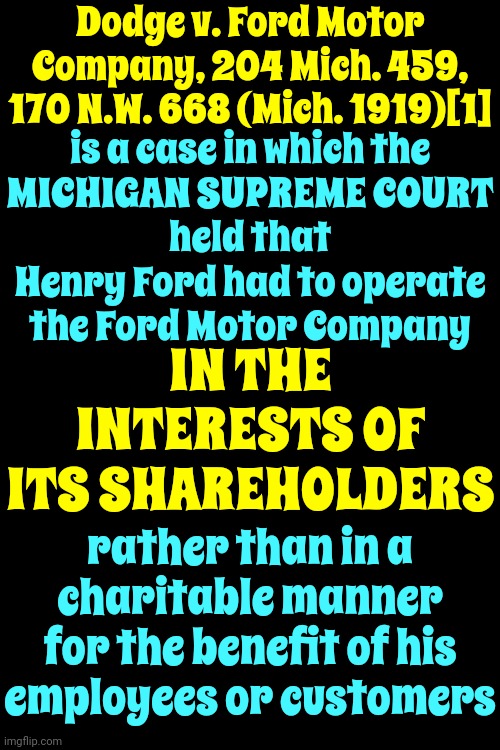 In Case You Were Wondering Why Working Gets You No Where.  This Is Where It Started | Dodge v. Ford Motor Company, 204 Mich. 459, 170 N.W. 668 (Mich. 1919)[1]; is a case in which the
MICHIGAN SUPREME COURT
held that Henry Ford had to operate the Ford Motor Company; IN THE INTERESTS OF ITS SHAREHOLDERS; rather than in a charitable manner for the benefit of his employees or customers | image tagged in corporate greed,corrupt courts,stockholders,workers,government corruption,memes | made w/ Imgflip meme maker