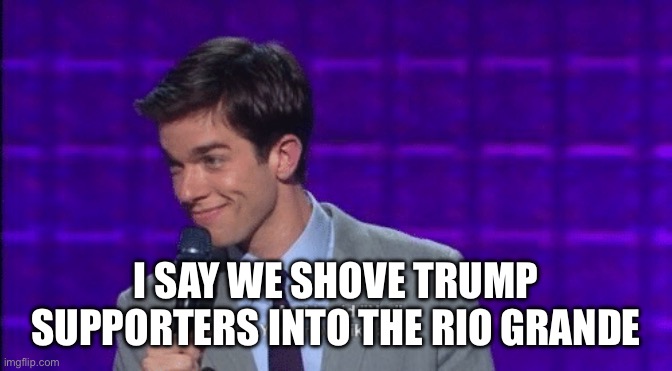 John Mulaney And I Said No You Know Like a Liar | I SAY WE SHOVE TRUMP SUPPORTERS INTO THE RIO GRANDE | image tagged in john mulaney and i said no you know like a liar | made w/ Imgflip meme maker