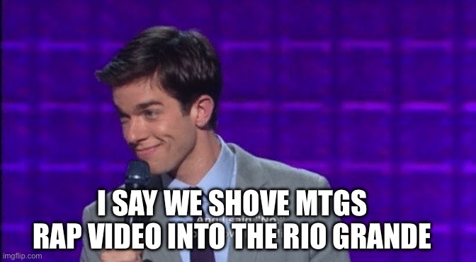 John Mulaney And I Said No You Know Like a Liar | I SAY WE SHOVE MTGS RAP VIDEO INTO THE RIO GRANDE | image tagged in john mulaney and i said no you know like a liar | made w/ Imgflip meme maker