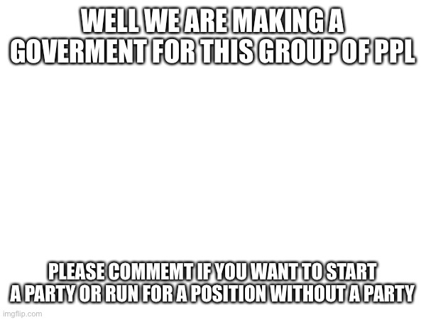 WELL WE ARE MAKING A GOVERMENT FOR THIS GROUP OF PPL; PLEASE COMMENT IF YOU WANT TO START A PARTY OR RUN FOR A POSITION WITHOUT A PARTY | made w/ Imgflip meme maker