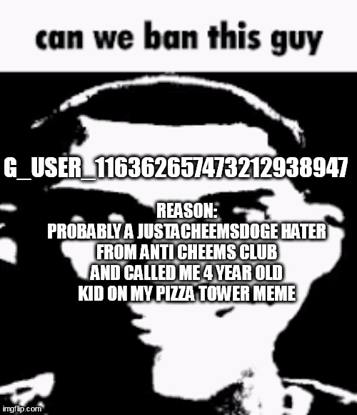 he is what_are_you dumbass fan | G_USER_116362657473212938947; REASON:
PROBABLY A JUSTACHEEMSDOGE HATER FROM ANTI CHEEMS CLUB AND CALLED ME 4 YEAR OLD KID ON MY PIZZA TOWER MEME | image tagged in can we ban this guy | made w/ Imgflip meme maker