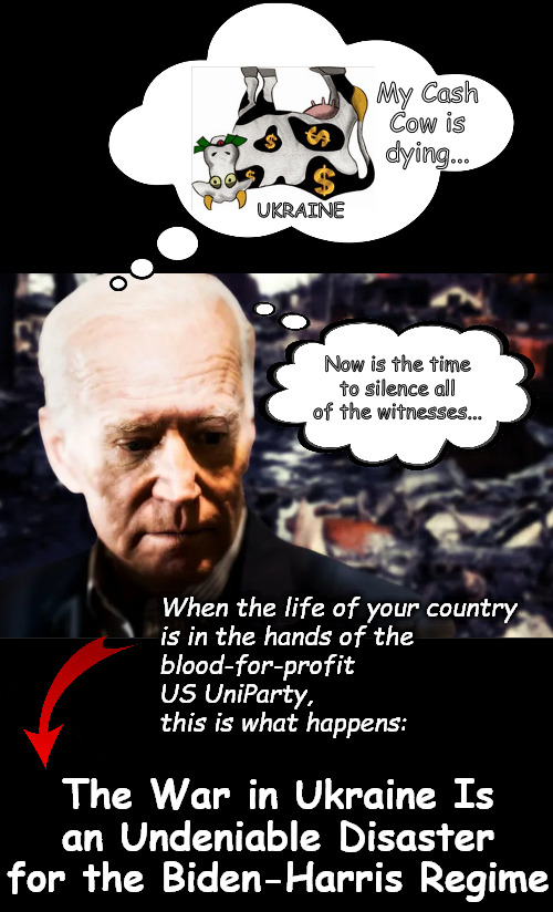 Will Biden Nuke Ukraine to cover his crime family's tracks??? | My Cash Cow is dying... UKRAINE; Now is the time to silence all of the witnesses... When the life of your country 
is in the hands of the 
blood-for-profit
US UniParty, 
this is what happens:; The War in Ukraine Is an Undeniable Disaster for the Biden-Harris Regime | image tagged in memes,politics,war,biden,ukraine,russia | made w/ Imgflip meme maker