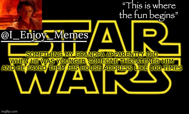 I_enjoy_meme’s announcement template made by behapp | SOMETHING MY GRANDPA APPARENTLY DID WHEN HE WAS YOUNGER SOMEONE THREATENED HIM AND HE FAXED THEM HIS HOUSE ADDRESS LIKE 100 TIMES | image tagged in i_enjoy_meme s announcement template made by behapp | made w/ Imgflip meme maker