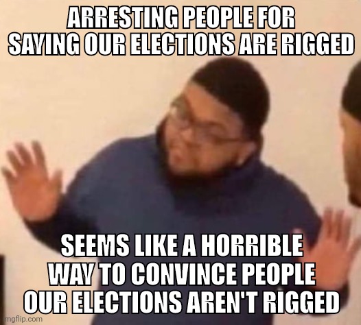 I'm just say'n. | ARRESTING PEOPLE FOR SAYING OUR ELECTIONS ARE RIGGED; SEEMS LIKE A HORRIBLE WAY TO CONVINCE PEOPLE OUR ELECTIONS AREN'T RIGGED | image tagged in im just saying | made w/ Imgflip meme maker