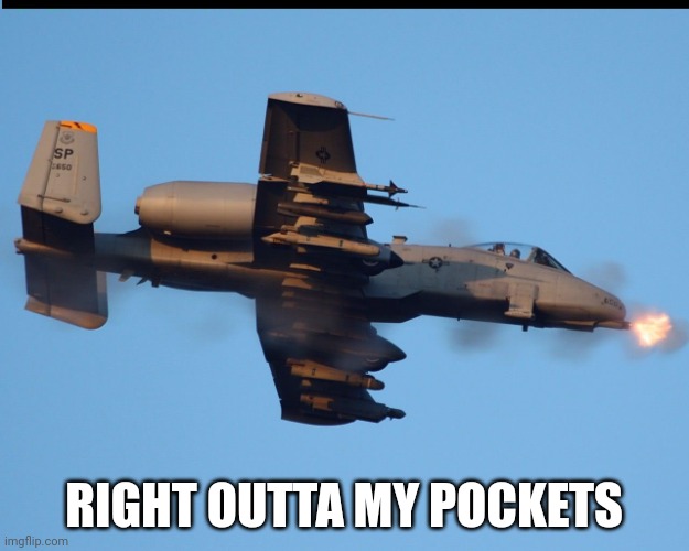 (I'm f*cking broke now) | RIGHT OUTTA MY POCKETS | image tagged in a-10 warthog firing | made w/ Imgflip meme maker