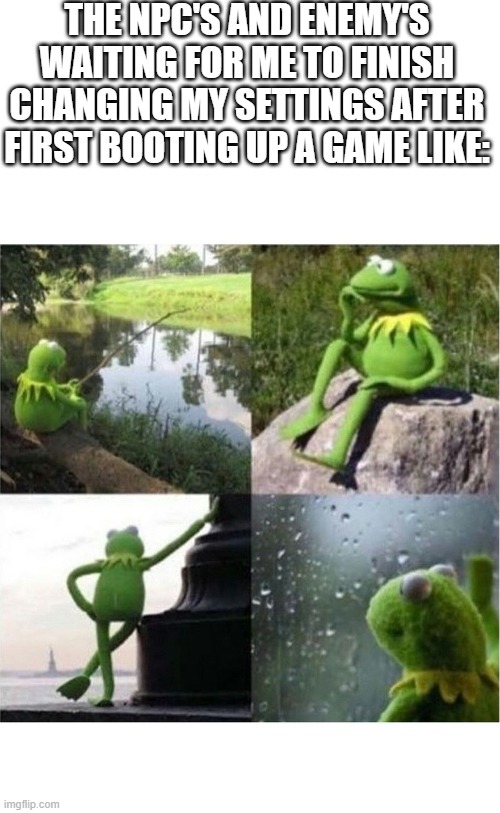 just wait for a sec guys, im almost done | THE NPC'S AND ENEMY'S WAITING FOR ME TO FINISH CHANGING MY SETTINGS AFTER FIRST BOOTING UP A GAME LIKE: | image tagged in blank kermit waiting | made w/ Imgflip meme maker