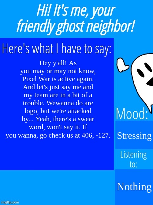 AAAAAAAAAAAAAAAAAAAAAAAAAAAAAAAAAAAAAAAAAAAA | Hey y'all! As you may or may not know, Pixel War is active again. And let's just say me and my team are in a bit of a trouble. Wewanna do are logo, but we're attacked by... Yeah, there's a swear word, won't say it. If you wanna, go check us at 406, -127. Stressing; Nothing | image tagged in ghostplay's announcement template | made w/ Imgflip meme maker