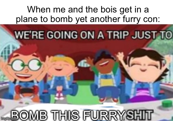 Soaring thru the skies! | When me and the bois get in a plane to bomb yet another furry con:; BOMB THIS FURRY | image tagged in we're going on a trip just to find who gives a shit | made w/ Imgflip meme maker