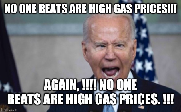 Biden Scream | NO ONE BEATS ARE HIGH GAS PRICES!!! AGAIN, !!!! NO ONE BEATS ARE HIGH GAS PRICES. !!! | image tagged in biden scream | made w/ Imgflip meme maker