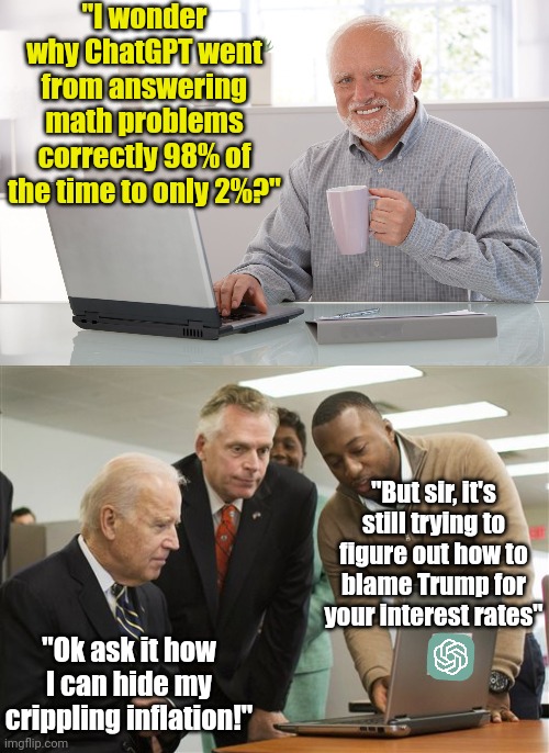 ChatGPT becomes dumber after being introduced to people....  likely Democrats in particular | "I wonder why ChatGPT went from answering math problems correctly 98% of the time to only 2%?"; "But sir, it's still trying to figure out how to blame Trump for your interest rates"; "Ok ask it how I can hide my crippling inflation!" | image tagged in biden computer virus,chatgpt,computers,dumb people,liberals,wtf | made w/ Imgflip meme maker
