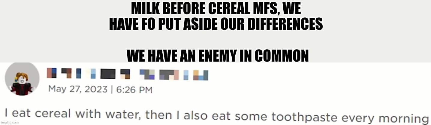 Cursed Roblox | MILK BEFORE CEREAL MFS, WE HAVE FO PUT ASIDE OUR DIFFERENCES; WE HAVE AN ENEMY IN COMMON | image tagged in why are you reading the tags | made w/ Imgflip meme maker