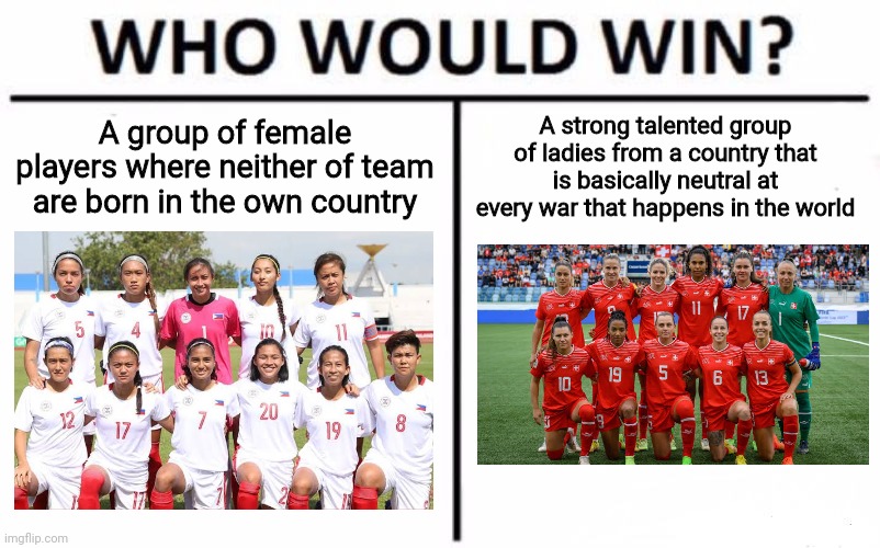 It's Philippines vs. Switzerland tomorrow at the Women's World Cup | A group of female players where neither of team are born in the own country; A strong talented group of ladies from a country that is basically neutral at every war that happens in the world | image tagged in memes,who would win,soccer,world cup,philippines,switzerland | made w/ Imgflip meme maker
