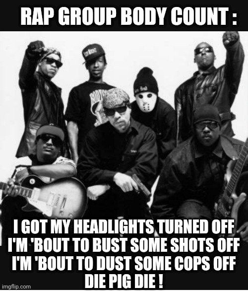 I GOT MY HEADLIGHTS TURNED OFF
I'M 'BOUT TO BUST SOME SHOTS OFF
I'M 'BOUT TO DUST SOME COPS OFF
DIE PIG DIE ! RAP GROUP BODY COUNT : | made w/ Imgflip meme maker