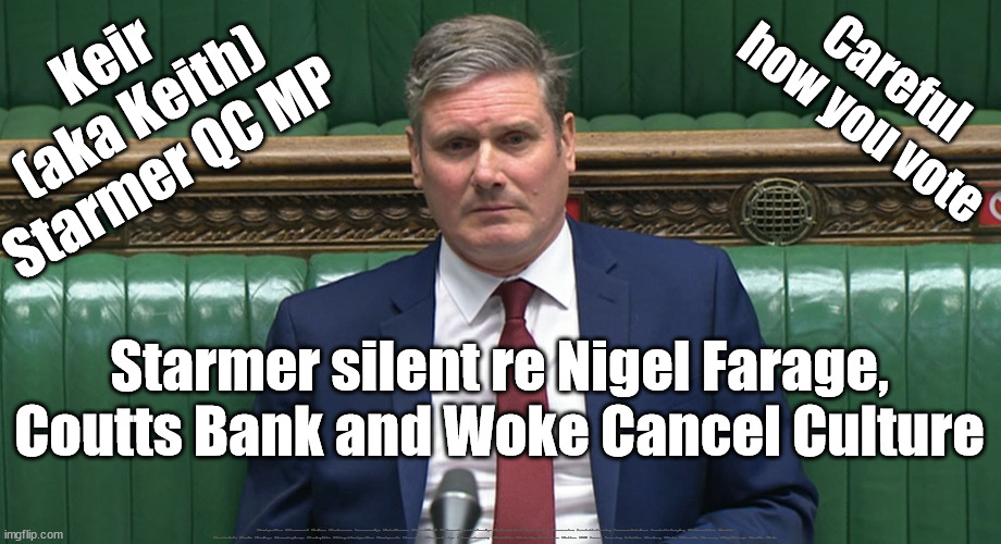 Starmer - Coutts Bank - Nigel Farage | Keir 
(aka Keith)
Starmer QC MP; Careful
how you vote; Starmer silent re Nigel Farage, Coutts Bank and Woke Cancel Culture; #Immigration #Starmerout #Labour #JonLansman #wearecorbyn #KeirStarmer #DianeAbbott #McDonnell #cultofcorbyn #labourisdead #Momentum #labourracism #socialistsunday #nevervotelabour #socialistanyday #Antisemitism #Savile #SavileGate #Paedo #Worboys #GroomingGangs #Paedophile #IllegalImmigration #Immigrants #Invasion #StarmerResign #Starmeriswrong #SirSoftie #SirSofty #PatCullen #Cullen #RCN #nurse #nursing #strikes #SueGray #Blair #Steroids #Economy #NigelFarage #Coutts #Woke | image tagged in starmer frarage coutts,labourisdead,starmerout getstarmerout,illegal immigration,stop boats rwanda,cultofcorbyn | made w/ Imgflip meme maker