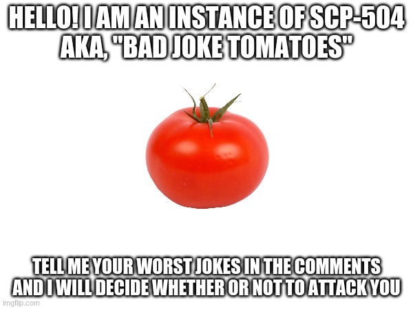 Bad jokes only | HELLO! I AM AN INSTANCE OF SCP-504
AKA, "BAD JOKE TOMATOES"; TELL ME YOUR WORST JOKES IN THE COMMENTS AND I WILL DECIDE WHETHER OR NOT TO ATTACK YOU | made w/ Imgflip meme maker