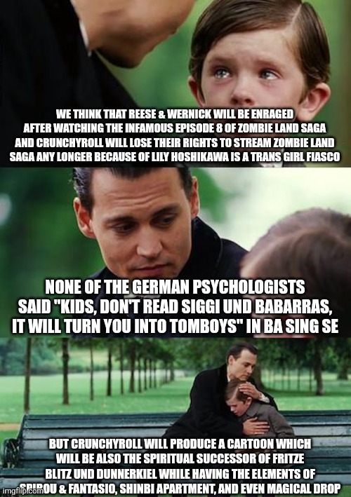 Finding Neverland Meme | WE THINK THAT REESE & WERNICK WILL BE ENRAGED AFTER WATCHING THE INFAMOUS EPISODE 8 OF ZOMBIE LAND SAGA AND CRUNCHYROLL WILL LOSE THEIR RIGHTS TO STREAM ZOMBIE LAND SAGA ANY LONGER BECAUSE OF LILY HOSHIKAWA IS A TRANS GIRL FIASCO; NONE OF THE GERMAN PSYCHOLOGISTS SAID "KIDS, DON'T READ SIGGI UND BABARRAS, IT WILL TURN YOU INTO TOMBOYS" IN BA SING SE; BUT CRUNCHYROLL WILL PRODUCE A CARTOON WHICH WILL BE ALSO THE SPIRITUAL SUCCESSOR OF FRITZE BLITZ UND DUNNERKIEL WHILE HAVING THE ELEMENTS OF SPIROU & FANTASIO, SHINBI APARTMENT, AND EVEN MAGICAL DROP | image tagged in memes,finding neverland,there is no war in ba sing se | made w/ Imgflip meme maker