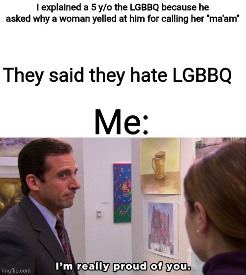 Michael Scott I'm really proud of you | I explained a 5 y/o the LGBBQ because he asked why a woman yelled at him for calling her "ma'am"; They said they hate LGBBQ; Me: | image tagged in michael scott i'm really proud of you | made w/ Imgflip meme maker