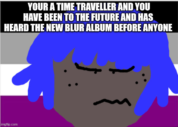 교수님이 | YOUR A TIME TRAVELLER AND YOU HAVE BEEN TO THE FUTURE AND HAS  HEARD THE NEW BLUR ALBUM BEFORE ANYONE ELSE ✡ | image tagged in no one from blur will die tomorrow | made w/ Imgflip meme maker