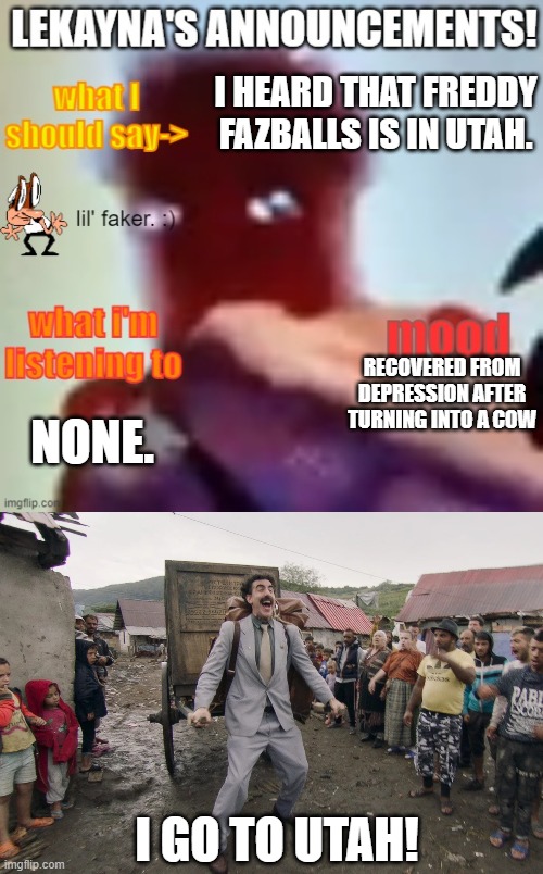 I go to utah! | I HEARD THAT FREDDY FAZBALLS IS IN UTAH. RECOVERED FROM DEPRESSION AFTER TURNING INTO A COW; NONE. I GO TO UTAH! | image tagged in lekayna announcement template,borat i go to america | made w/ Imgflip meme maker