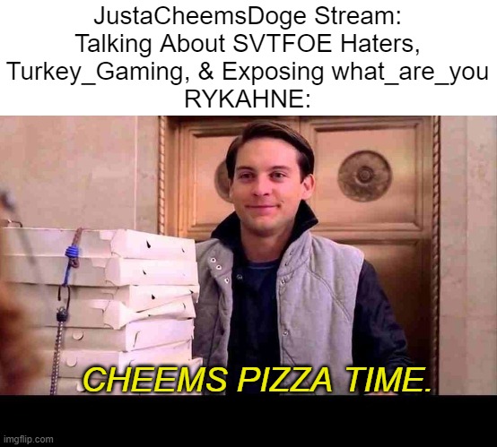 RYKAHNE Has the Cheems Pizza! | JustaCheemsDoge Stream:

Talking About SVTFOE Haters, Turkey_Gaming, & Exposing what_are_you
RYKAHNE:; CHEEMS PIZZA TIME. | image tagged in pizza time,rykahne,justacheemsdoge,imgflip,memes,funny | made w/ Imgflip meme maker