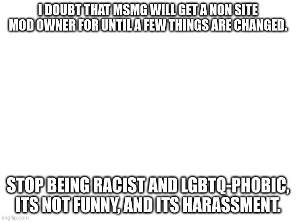 I DOUBT THAT MSMG WILL GET A NON SITE MOD OWNER FOR UNTIL A FEW THINGS ARE CHANGED. STOP BEING RACIST AND LGBTQ-PHOBIC, ITS NOT FUNNY, AND ITS HARASSMENT. | made w/ Imgflip meme maker