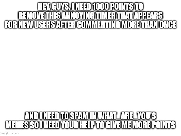 HEY, GUYS, I NEED 1000 POINTS TO REMOVE THIS ANNOYING TIMER THAT APPEARS FOR NEW USERS AFTER COMMENTING MORE THAN ONCE; AND I NEED TO SPAM IN WHAT_ARE_YOU'S MEMES SO I NEED YOUR HELP TO GIVE ME MORE POINTS | made w/ Imgflip meme maker