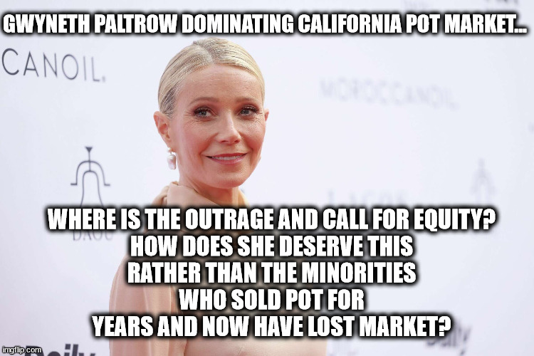 GWYNETH PALTROW DOMINATING CALIFORNIA POT MARKET... WHERE IS THE OUTRAGE AND CALL FOR EQUITY?

HOW DOES SHE DESERVE THIS RATHER THAN THE MINORITIES WHO SOLD POT FOR YEARS AND NOW HAVE LOST MARKET? | image tagged in equity,fairness,liberal hypocrisy | made w/ Imgflip meme maker