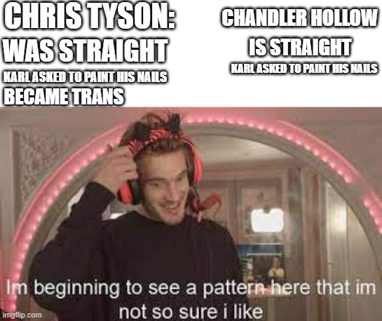 I hope not. | CHRIS TYSON:; CHANDLER HOLLOW; WAS STRAIGHT; IS STRAIGHT; KARL ASKED TO PAINT HIS NAILS; KARL ASKED TO PAINT HIS NAILS; BECAME TRANS | image tagged in im beginning to see a pattern here that im not so sure i like,why are you reading the tags | made w/ Imgflip meme maker