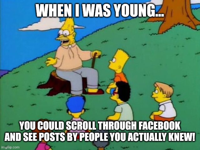 Facebook | WHEN I WAS YOUNG... YOU COULD SCROLL THROUGH FACEBOOK AND SEE POSTS BY PEOPLE YOU ACTUALLY KNEW! | image tagged in back in my day,funny,funny memes,facebook,social media | made w/ Imgflip meme maker