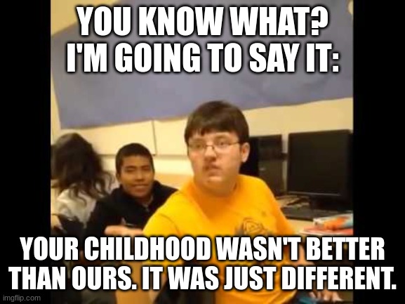 You know what? I'm about to say it | YOU KNOW WHAT? I'M GOING TO SAY IT:; YOUR CHILDHOOD WASN'T BETTER THAN OURS. IT WAS JUST DIFFERENT. | image tagged in you know what i'm about to say it | made w/ Imgflip meme maker