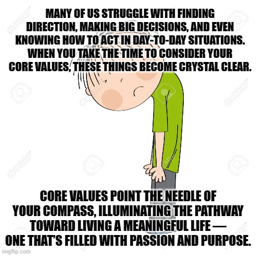 MANY OF US STRUGGLE WITH FINDING DIRECTION, MAKING BIG DECISIONS, AND EVEN KNOWING HOW TO ACT IN DAY-TO-DAY SITUATIONS. WHEN YOU TAKE THE TIME TO CONSIDER YOUR CORE VALUES, THESE THINGS BECOME CRYSTAL CLEAR. CORE VALUES POINT THE NEEDLE OF YOUR COMPASS, ILLUMINATING THE PATHWAY TOWARD LIVING A MEANINGFUL LIFE — ONE THAT’S FILLED WITH PASSION AND PURPOSE. | made w/ Imgflip meme maker