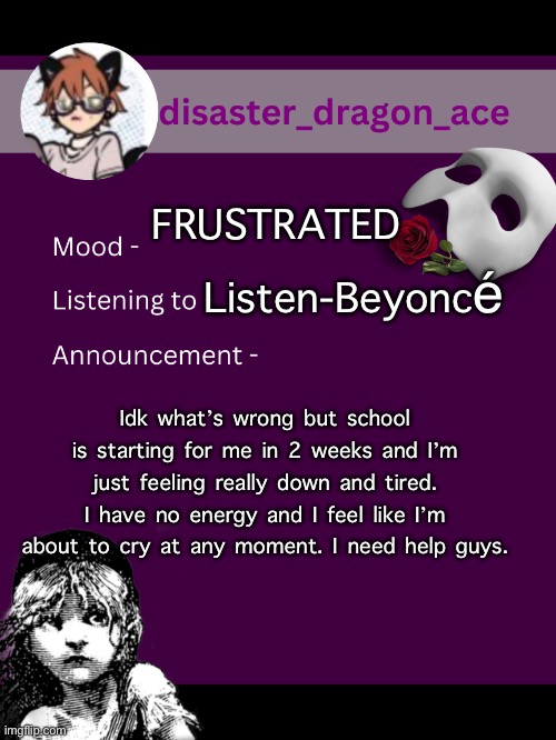 I’m a disaster, as my user states. | FRUSTRATED; Listen-Beyoncé; Idk what’s wrong but school is starting for me in 2 weeks and I’m just feeling really down and tired. I have no energy and I feel like I’m about to cry at any moment. I need help guys. | image tagged in disaster_dragon_ace announcement template | made w/ Imgflip meme maker