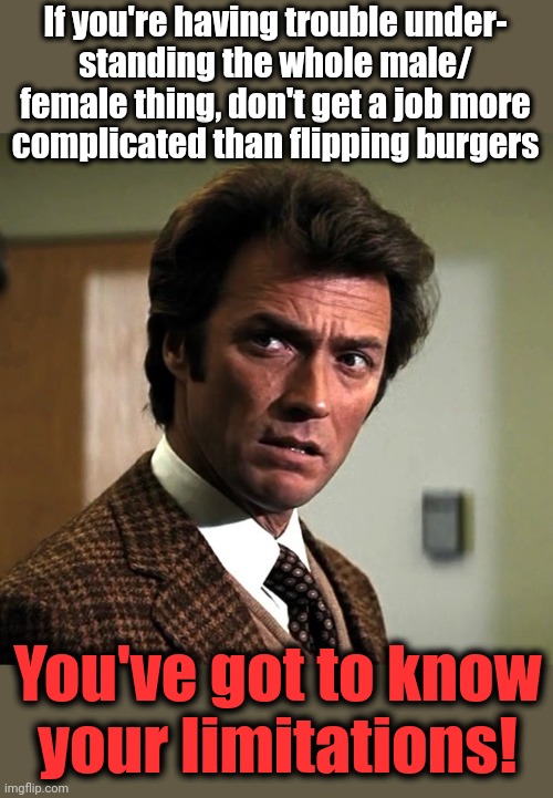 You've got to know your limitations! | If you're having trouble under-
standing the whole male/
female thing, don't get a job more
complicated than flipping burgers; You've got to know
your limitations! | image tagged in memes,clint eastwood,dirty harry,genders,know your limitations,democrats | made w/ Imgflip meme maker