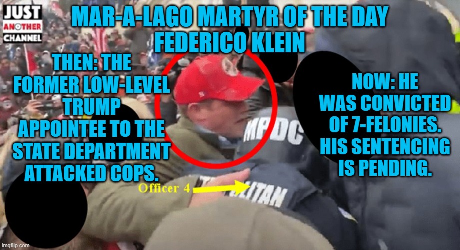 He opted for a "Bench Trial," before a Trump appointed judge. | MAR-A-LAGO MARTYR OF THE DAY
FEDERICO KLEIN; THEN: THE FORMER LOW-LEVEL TRUMP APPOINTEE TO THE STATE DEPARTMENT ATTACKED COPS. NOW: HE WAS CONVICTED OF 7-FELONIES. HIS SENTENCING IS PENDING. | image tagged in politics | made w/ Imgflip meme maker