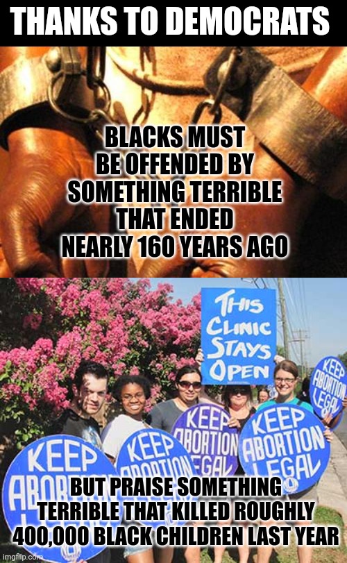 Have we reached cazy? Oh wexpassed it long ago | THANKS TO DEMOCRATS; BLACKS MUST BE OFFENDED BY SOMETHING TERRIBLE THAT ENDED NEARLY 160 YEARS AGO; BUT PRAISE SOMETHING TERRIBLE THAT KILLED ROUGHLY 400,000 BLACK CHILDREN LAST YEAR | image tagged in slavery,keep abortion legal,death,expectation vs reality,values,liberal hypocrisy | made w/ Imgflip meme maker