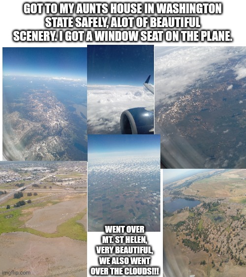 Rate the scenery on a scale from 1 - 10, my aunt gave me the wifi password. (For those who have a phone, you know why I need it) | GOT TO MY AUNTS HOUSE IN WASHINGTON STATE SAFELY, ALOT OF BEAUTIFUL SCENERY. I GOT A WINDOW SEAT ON THE PLANE. WENT OVER MT. ST HELEN, VERY BEAUTIFUL, WE ALSO WENT OVER THE CLOUDS!!! | image tagged in went flying,arrived safely,it was so nice | made w/ Imgflip meme maker