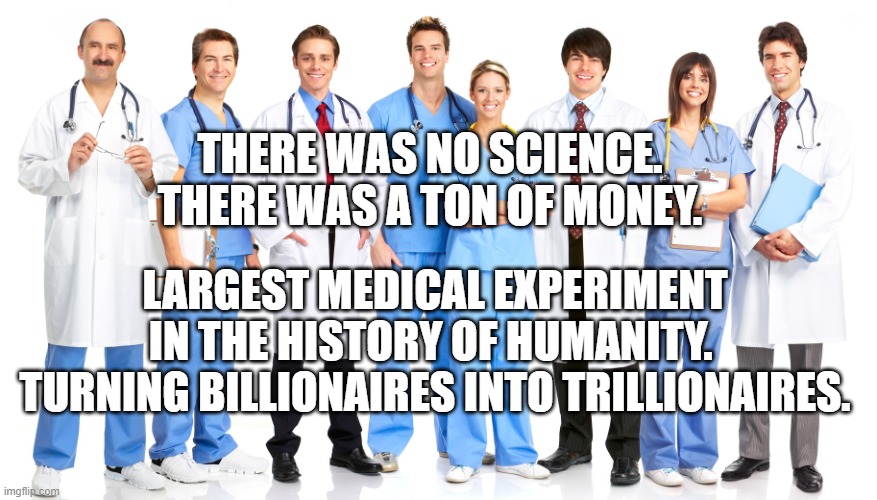 Doctors | THERE WAS NO SCIENCE. THERE WAS A TON OF MONEY. LARGEST MEDICAL EXPERIMENT IN THE HISTORY OF HUMANITY. 
 TURNING BILLIONAIRES INTO TRILLIONAIRES. | image tagged in doctors | made w/ Imgflip meme maker