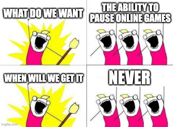 honestly, when will we get this | WHAT DO WE WANT; THE ABILITY TO PAUSE ONLINE GAMES; NEVER; WHEN WILL WE GET IT | image tagged in memes,what do we want | made w/ Imgflip meme maker