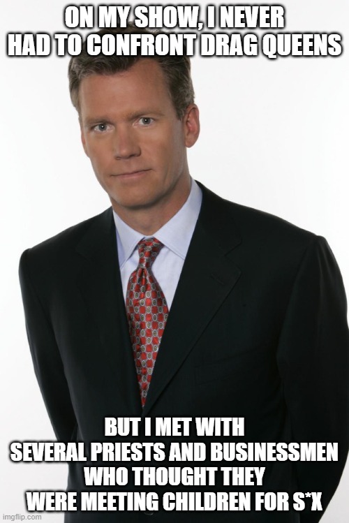 Chris Hansen | ON MY SHOW, I NEVER HAD TO CONFRONT DRAG QUEENS; BUT I MET WITH SEVERAL PRIESTS AND BUSINESSMEN WHO THOUGHT THEY WERE MEETING CHILDREN FOR S*X | image tagged in chris hansen | made w/ Imgflip meme maker