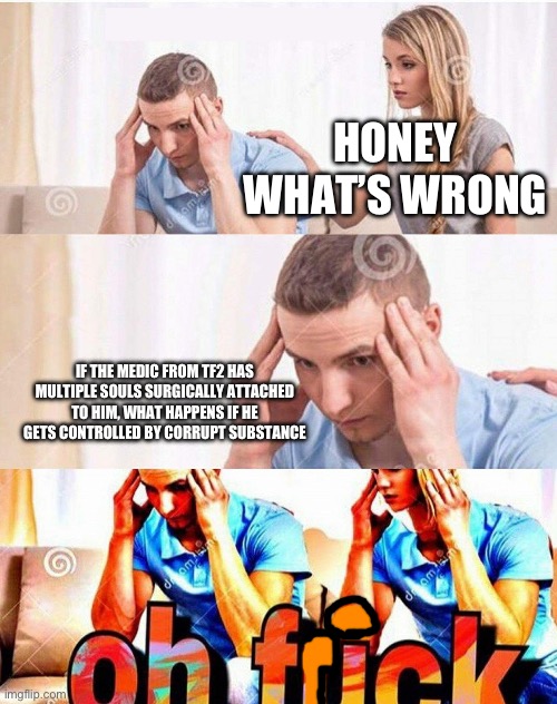 Honey What’s Wrong | HONEY WHAT’S WRONG; IF THE MEDIC FROM TF2 HAS MULTIPLE SOULS SURGICALLY ATTACHED TO HIM, WHAT HAPPENS IF HE GETS CONTROLLED BY CORRUPT SUBSTANCE | image tagged in honey what s wrong | made w/ Imgflip meme maker